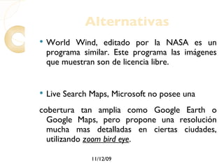 Alternativas World Wind, editado por la NASA es un programa similar. Este programa las imágenes que muestran son de licencia libre. Live Search Maps, Microsoft no posee una cobertura tan amplia como Google Earth o Google Maps, pero propone una resolución mucha mas detalladas en ciertas ciudades, utilizando  zoom bird eye . 