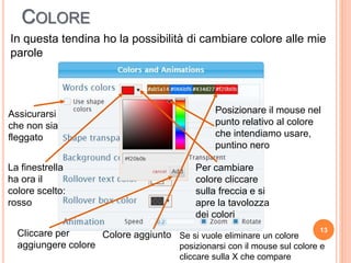 COLORE
13
In questa tendina ho la possibilità di cambiare colore alle mie
parole
Assicurarsi
che non sia
fleggato
Per cambiare
colore cliccare
sulla freccia e si
apre la tavolozza
dei colori
Posizionare il mouse nel
punto relativo al colore
che intendiamo usare,
puntino nero
La finestrella
ha ora il
colore scelto:
rosso
Cliccare per
aggiungere colore
Colore aggiunto Se si vuole eliminare un colore
posizionarsi con il mouse sul colore e
cliccare sulla X che compare
 