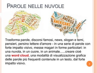 PAROLE NELLE NUVOLE
Trasforma parole, discorsi famosi, news, slogan e temi,
pensieri, persino lettere d'amore - in una serie di parole con
forte impatto visivo, messe magari in forme particolari: in
una nuvola, in un cuore, in un animale......creare cioè
una word cloud, una modalità di visualizzazione grafica
delle parole più frequenti contenute in un testo, dal forte
impatto visivo. 3
 