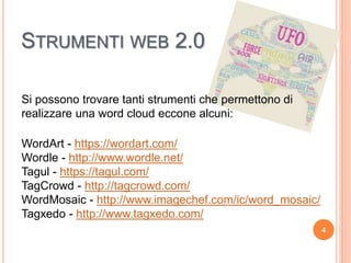 STRUMENTI WEB 2.0
Si possono trovare tanti strumenti che permettono di
realizzare una word cloud eccone alcuni:
WordArt - https://wordart.com/
Wordle - http://www.wordle.net/
Tagul - https://tagul.com/
TagCrowd - http://tagcrowd.com/
WordMosaic - http://www.imagechef.com/ic/word_mosaic/
Tagxedo - http://www.tagxedo.com/
4
 