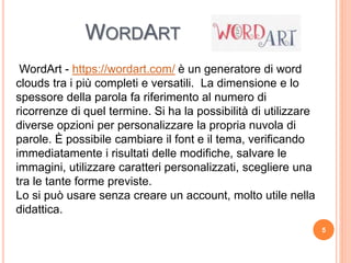 WORDART
WordArt - https://wordart.com/ è un generatore di word
clouds tra i più completi e versatili. La dimensione e lo
spessore della parola fa riferimento al numero di
ricorrenze di quel termine. Si ha la possibilità di utilizzare
diverse opzioni per personalizzare la propria nuvola di
parole. È possibile cambiare il font e il tema, verificando
immediatamente i risultati delle modifiche, salvare le
immagini, utilizzare caratteri personalizzati, scegliere una
tra le tante forme previste.
Lo si può usare senza creare un account, molto utile nella
didattica.
5
 