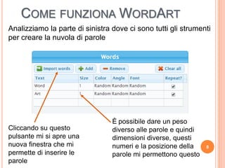 COME FUNZIONA WORDART
8
Analizziamo la parte di sinistra dove ci sono tutti gli strumenti
per creare la nuvola di parole
Cliccando su questo
pulsante mi si apre una
nuova finestra che mi
permette di inserire le
parole
È possibile dare un peso
diverso alle parole e quindi
dimensioni diverse, questi
numeri e la posizione della
parole mi permettono questo
 