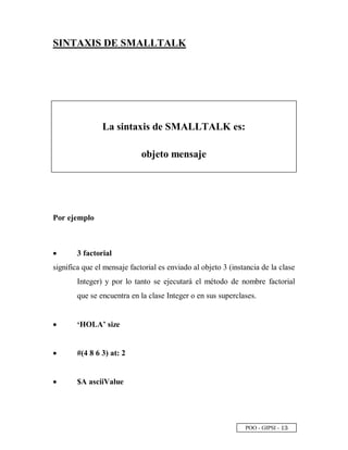 POO - GIPSI -
 
¢
SINTAXIS DE SMALLTALK
La sintaxis de SMALLTALK es:
objeto mensaje
Por ejemplo
• 3 factorial
significa que el mensaje factorial es enviado al objeto 3 (instancia de la clase
Integer) y por lo tanto se ejecutará el método de nombre factorial
que se encuentra en la clase Integer o en sus superclases.
• ‘HOLA’ size
• #(4 8 6 3) at: 2
• $A asciiValue
 