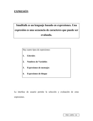 POO - GIPSI -
 
£
EXPRESIÓN
Smalltalk es un lenguaje basado en expresiones. Una
expresión es una secuencia de caracteres que puede ser
evaluada.
Hay cuatro tipos de expresiones:
1. Literales
2. Nombres de Variables
3. Expresiones de mensajes
4. Expresiones de bloque
La interfase de usuario permite la selección y evaluación de estas
expresiones.
 