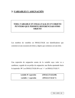 POO - GIPSI -
 
§
2- VARIABLES Y ASIGNACIÓN
TODA VARIABLE EN SMALLTALK ES UN OBJETO
PUNTERO QUE PERMITE REFERENCIAR OTRO
OBJETO
Los nombres de variables en SMALLTALK son identificadores que
consisten en una secuencia de letras y dígitos que comienza con una letra.
Una expresión de asignación consta de la variable cuyo valor va a
cambiarse, seguido de un prefijo de asignación: una flecha apuntando hacia
la izquierda (‘0 ’) en SMALLTALK-80 o un ‘:=‘ en SMALLTALK V.
variable 1
1
expresión (SMALLTALK-80)
variable := expresión (SMALLTALK V)
 