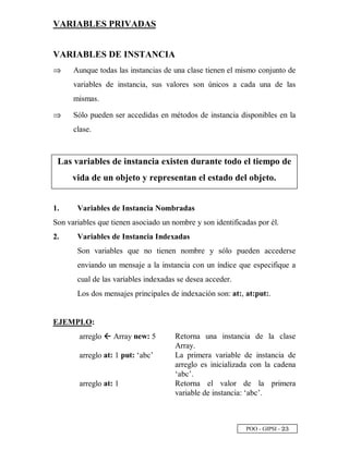 POO - GIPSI - ¡ ¢
VARIABLES PRIVADAS
VARIABLES DE INSTANCIA
⇒⇒ Aunque todas las instancias de una clase tienen el mismo conjunto de
variables de instancia, sus valores son únicos a cada una de las
mismas.
⇒⇒ Sólo pueden ser accedidas en métodos de instancia disponibles en la
clase.
Las variables de instancia existen durante todo el tiempo de
vida de un objeto y representan el estado del objeto.
1. Variables de Instancia Nombradas
Son variables que tienen asociado un nombre y son identificadas por él.
2. Variables de Instancia Indexadas
Son variables que no tienen nombre y sólo pueden accederse
enviando un mensaje a la instancia con un índice que especifique a
cual de las variables indexadas se desea acceder.
Los dos mensajes principales de indexación son: at:, at:put:.
EJEMPLO:
arreglo 4 Array new: 5 Retorna una instancia de la clase
Array.
arreglo at: 1 put: ‘abc’ La primera variable de instancia de
arreglo es inicializada con la cadena
‘abc’.
arreglo at: 1 Retorna el valor de la primera
variable de instancia: ‘abc’.
 