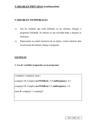 POO - GIPSI - ¡ £
VARIABLES PRIVADAS (continuación)
VARIABLES TEMPORALES
⇒⇒ Son las variables que están definidas en los métodos, bloques o
programas Smalltalk. Se utilizan en una actividad dada y después se
destruyen.
⇒⇒ Representan un estado transitorio de un objeto, existen mientras dura
la activación del método, bloque o programa.
EJEMPLOS
1. Uso de variables temporales en un programa:
| complejo1 complejo2 suma |
complejo1 5 Complex newWithReal: -5.9 andImaginary: 4.3.
complejo2 5 Complex newWithReal: 8.5 andImaginary: 1.0.
suma 5 complejo1 + complejo2.
...
 