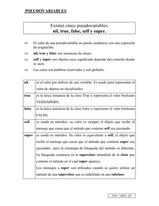 POO - GIPSI - ¡ ¦
PSEUDOVARIABLES
Existen cinco pseudovariables:
nil, true, false, self y super.
⇒⇒ El valor de una pseudovariable no puede cambiarse con una expresión
de asignación.
⇒⇒ nil, true y false son instancias de clases.
⇒⇒ self y super son objetos cuyo significado depende del contexto donde
se usen.
⇒⇒ Las cinco son palabras reservadas y son globales.
nil es el valor por defecto de una variable. Es usado para representar el
valor de objetos no inicializados.
true es la única instancia de la clase True y representa el valor booleano
VERDADERO.
false es la única instancia de la clase False y representa el valor booleano
FALSO.
self es usada en métodos; su valor es siempre el objeto que recibe el
mensaje que causa que el método que contiene self sea ejecutado.
super es usada en métodos. Su valor es equivalente a self, el objeto que
recibe el mensaje que causa que el método que contiene super sea
ejecutado, pero la estrategia de búsqueda del método es diferente.
La búsqueda comienza en la superclase inmediata de la clase que
contiene el método en el cual super aparece.
Los mensajes a super son utilizados cuando se quiere utilizar un
método de una superclase que es redefinido en una subclase.
 