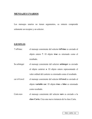 POO - GIPSI - ¢
 
MENSAJES UNARIOS
Los mensajes unarios no tienen argumentos, su sintaxis comprende
solamente un receptor y un selector.
EJEMPLOS
7 isPrime: el mensaje consistente del selector isPrime es enviado al
objeto entero 7. El objeto true es retornado como el
resultado.
$a asInteger el mensaje consistente del selector asInteger es enviado
al objeto carácter a. El objeto entero representando el
valor ordinal del carácter es retornado como el resultado.
car isVowel el mensaje consistente del selector isVowel es enviado al
objeto variable car. El objeto true o false es retornado
como resultado.
Carta new el mensaje consistente del selector new es enviado a la
clase Carta. Crea una nueva instancia de la clase Carta.
 