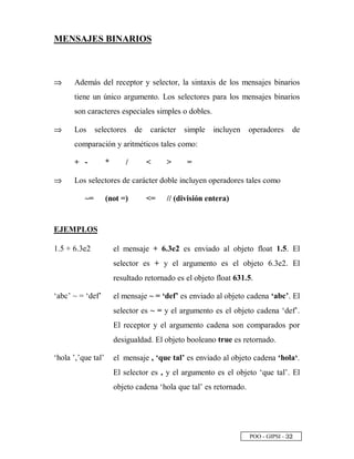 POO - GIPSI - ¢ ¡
MENSAJES BINARIOS
⇒⇒ Además del receptor y selector, la sintaxis de los mensajes binarios
tiene un único argumento. Los selectores para los mensajes binarios
son caracteres especiales simples o dobles.
⇒⇒ Los selectores de carácter simple incluyen operadores de
comparación y aritméticos tales como:
+ - * /   =
⇒⇒ Los selectores de carácter doble incluyen operadores tales como
~= (not =) = // (división entera)
EJEMPLOS
1.5 + 6.3e2 el mensaje + 6.3e2 es enviado al objeto float 1.5. El
selector es + y el argumento es el objeto 6.3e2. El
resultado retornado es el objeto float 631.5.
‘abc’ ~ = ‘def’ el mensaje ~ = ‘def’ es enviado al objeto cadena ‘abc’. El
selector es ~ = y el argumento es el objeto cadena ‘def’.
El receptor y el argumento cadena son comparados por
desigualdad. El objeto booleano true es retornado.
‘hola ’,’que tal’ el mensaje , ‘que tal’ es enviado al objeto cadena ‘hola‘.
El selector es , y el argumento es el objeto ‘que tal’. El
objeto cadena ‘hola que tal’ es retornado.
 