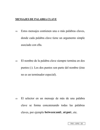 POO - GIPSI - ¢ ¢
MENSAJES DE PALABRA CLAVE
⇒⇒ Estos mensajes contienen una o más palabras claves,
donde cada palabra clave tiene un argumento simple
asociado con ella.
⇒⇒ El nombre de la palabra clave siempre termina en dos
puntos (:). Los dos puntos son parte del nombre (éste
no es un terminador especial).
⇒⇒ El selector en un mensaje de más de una palabra
clave se forma concatenando todas las palabras
claves, por ejemplo between:and:, at:put:, etc.
 