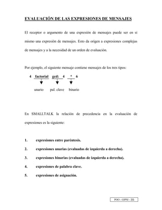 POO - GIPSI - ¢ ¤
EVALUACIÓN DE LAS EXPRESIONES DE MENSAJES
El receptor o argumento de una expresión de mensajes puede ser en si
mismo una expresión de mensajes. Esto da origen a expresiones complejas
de mensajes y a la necesidad de un orden de evaluación.
Por ejemplo, el siguiente mensaje contiene mensajes de los tres tipos:
4 factorial gcd: 4 * 6
unario pal. clave binario
En SMALLTALK la relación de precedencia en la evaluación de
expresiones es la siguiente:
1. expresiones entre paréntesis.
2. expresiones unarias (evaluadas de izquierda a derecha).
3. expresiones binarias (evaluadas de izquierda a derecha).
4. expresiones de palabra clave.
5. expresiones de asignación.
 