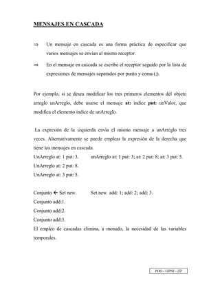 POO - GIPSI - ¢ ¦
MENSAJES EN CASCADA
⇒⇒ Un mensaje en cascada es una forma práctica de especificar que
varios mensajes se envían al mismo receptor.
⇒⇒ En el mensaje en cascada se escribe el receptor seguido por la lista de
expresiones de mensajes separados por punto y coma (;).
Por ejemplo, si se desea modificar los tres primeros elementos del objeto
arreglo unArreglo, debe usarse el mensaje at: indice put: unValor, que
modifica el elemento indice de unArreglo.
La expresión de la izquierda envía el mismo mensaje a unArreglo tres
veces. Alternativamente se puede emplear la expresión de la derecha que
tiene los mensajes en cascada.
UnArreglo at: 1 put: 3.
UnArreglo at: 2 put: 8.
UnArreglo at: 3 put: 5.
unArreglo at: 1 put: 3; at: 2 put: 8; at: 3 put: 5.
Conjunto 9 Set new.
Conjunto add:1.
Conjunto add:2.
Conjunto add:3.
Set new add: 1; add: 2; add: 3.
El empleo de cascadas elimina, a menudo, la necesidad de las variables
temporales.
 