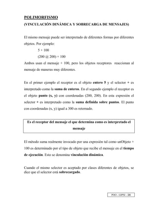 POO - GIPSI - ¢ §
POLIMORFISMO
(VINCULACIÓN DINÁMICA Y SOBRECARGA DE MENSAJES)
El mismo mensaje puede ser interpretado de diferentes formas por diferentes
objetos. Por ejemplo:
5 + 100
(200 @ 200) + 100
Ambos usan el mensaje + 100, pero los objetos receptores reaccionan al
mensaje de maneras muy diferentes.
En el primer ejemplo el receptor es el objeto entero 5 y el selector + es
interpretado como la suma de enteros. En el segundo ejemplo el receptor es
el objeto punto (x, y) con coordenadas (200, 200). En esta expresión el
selector + es interpretado como la suma definida sobre puntos. El punto
con coordenadas (x, y) igual a 300 es retornado.
Es el receptor del mensaje el que determina como es interpretado el
mensaje
El método suma realmente invocado por una expresión tal como unObjeto +
100 es determinado por el tipo de objeto que recibe el mensaje en el tiempo
de ejecución. Esto se denomina vinculación dinámica.
Cuando el mismo selector es aceptado por clases diferentes de objetos, se
dice que el selector está sobrecargado.
 