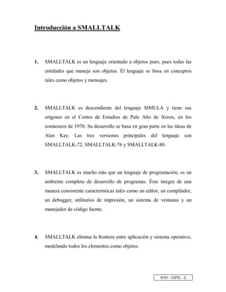 POO - GIPSI - ¢
Introducción a SMALLTALK
1. SMALLTALK es un lenguaje orientado a objetos puro, pues todas las
entidades que maneja son objetos. El lenguaje se basa en conceptos
tales como objetos y mensajes.
2. SMALLTALK es descendiente del lenguaje SIMULA y tiene sus
orígenes en el Centro de Estudios de Palo Alto de Xerox, en los
comienzos de 1970. Su desarrollo se basa en gran parte en las ideas de
Alan Kay. Las tres versiones principales del lenguaje son
SMALLTALK-72, SMALLTALK-76 y SMALLTALK-80.
3. SMALLTALK es mucho más que un lenguaje de programación, es un
ambiente completo de desarrollo de programas. Éste integra de una
manera consistente características tales como un editor, un compilador,
un debugger, utilitarios de impresión, un sistema de ventanas y un
manejador de código fuente.
4. SMALLTALK elimina la frontera entre aplicación y sistema operativo,
modelando todos los elementos como objetos.
 