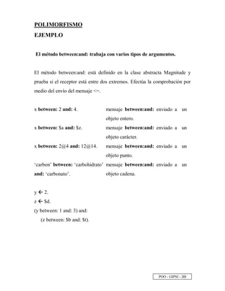 POO - GIPSI - ¢ ¨
POLIMORFISMO
EJEMPLO
El método between:and: trabaja con varios tipos de argumentos.
El método between:and: está definido en la clase abstracta Magnitude y
prueba si el receptor está entre dos extremos. Efectúa la comprobación por
medio del envío del mensaje =.
x between: 2 and: 4. mensaje between:and: enviado a un
objeto entero.
x between: $a and: $z. mensaje between:and: enviado a un
objeto carácter.
x between: 2@4 and: 12@14. mensaje between:and: enviado a un
objeto punto.
‘carbon’ between: ‘carbohidrato’
and: ‘carbonato’.
mensaje between:and: enviado a un
objeto cadena.
y @ 2.
z @ $d.
(y between: 1 and: 3) and:
(z between: $b and: $t).
 