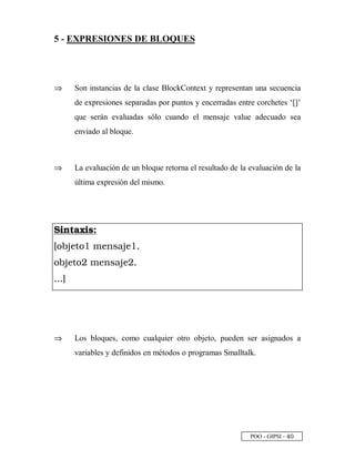POO - GIPSI - £
©
5 - EXPRESIONES DE BLOQUES
⇒⇒ Son instancias de la clase BlockContext y representan una secuencia
de expresiones separadas por puntos y encerradas entre corchetes ‘[]’
que serán evaluadas sólo cuando el mensaje value adecuado sea
enviado al bloque.
⇒⇒ La evaluación de un bloque retorna el resultado de la evaluación de la
última expresión del mismo.
A B C D E F B G H
I P Q R S T P U V S W X Y R S U `
P Q R S T P a V S W X Y R S a `
` ` ` b
⇒⇒ Los bloques, como cualquier otro objeto, pueden ser asignados a
variables y definidos en métodos o programas Smalltalk.
 