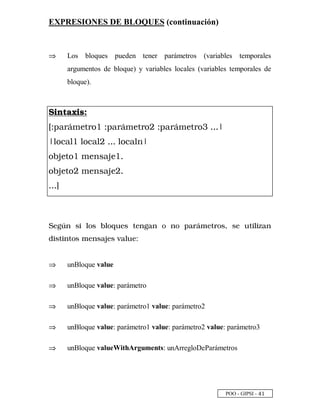 POO - GIPSI - £
 
EXPRESIONES DE BLOQUES (continuación)
⇒⇒ Los bloques pueden tener parámetros (variables temporales
argumentos de bloque) y variables locales (variables temporales de
bloque).
c d e f g h d i p
q r s t u v w x y u €  r s t u v w x y u € ‚ r s t u v w x y u € ƒ „ „ „ …
… † € ‡ t †  † € ‡ t † ‚ „ „ „ † € ‡ t † ˆ …
€ ‰  x y €  w x ˆ ‘ t  x  „
€ ‰  x y € ‚ w x ˆ ‘ t  x ‚ „
„ „ „ ’
  “ ”  • %  •      • !   “    '  # – —  ! # • ˜ •   ! %  % ™  
$ % • ! %  ! • —   •  d  • e     f
⇒⇒ unBloque value
⇒⇒ unBloque value: parámetro
⇒⇒ unBloque value: parámetro1 value: parámetro2
⇒⇒ unBloque value: parámetro1 value: parámetro2 value: parámetro3
⇒⇒ unBloque valueWithArguments: unArregloDeParámetros
 
