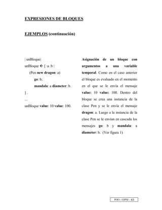 POO - GIPSI - £ ¢
EXPRESIONES DE BLOQUES
EJEMPLOS (continuación)
| unBloque|
unBloque h [ :a :b |
(Pen new dragon: a)
go: b;
mandala: a diameter: b.
] .
...
unBloque value: 10 value: 100.
Asignación de un bloque con
argumentos a una variable
temporal. Como en el caso anterior
el bloque es evaluado en el momento
en el que se le envía el mensaje
value: 10 value: 100. Dentro del
bloque se crea una instancia de la
clase Pen y se le envía el mensaje
dragon: a. Luego a la instancia de la
clase Pen se le envían en cascada los
mensajes go: b y mandala: a
diameter: b. (Ver figura 1)
 