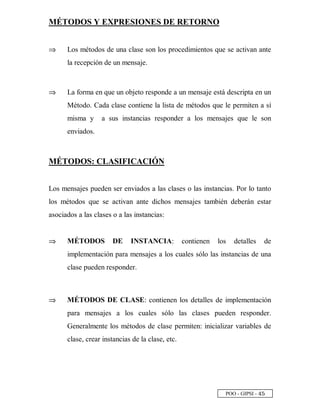 POO - GIPSI - £ ¤
MÉTODOS Y EXPRESIONES DE RETORNO
⇒⇒ Los métodos de una clase son los procedimientos que se activan ante
la recepción de un mensaje.
⇒⇒ La forma en que un objeto responde a un mensaje está descripta en un
Método. Cada clase contiene la lista de métodos que le permiten a sí
misma y a sus instancias responder a los mensajes que le son
enviados.
MÉTODOS: CLASIFICACIÓN
Los mensajes pueden ser enviados a las clases o las instancias. Por lo tanto
los métodos que se activan ante dichos mensajes también deberán estar
asociados a las clases o a las instancias:
⇒⇒ MÉTODOS DE INSTANCIA: contienen los detalles de
implementación para mensajes a los cuales sólo las instancias de una
clase pueden responder.
⇒⇒ MÉTODOS DE CLASE: contienen los detalles de implementación
para mensajes a los cuales sólo las clases pueden responder.
Generalmente los métodos de clase permiten: inicializar variables de
clase, crear instancias de la clase, etc.
 