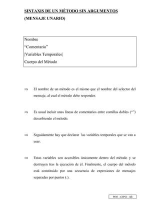 POO - GIPSI - £ ¥
SINTAXIS DE UN MÉTODO SIN ARGUMENTOS
(MENSAJE UNARIO)
Nombre
“Comentario”
|Variables Temporales|
Cuerpo del Método
⇒⇒ El nombre de un método es el mismo que el nombre del selector del
mensaje, al cual el método debe responder.
⇒⇒ Es usual incluir unas líneas de comentarios entre comillas dobles (“”)
describiendo el método.
⇒⇒ Seguidamente hay que declarar las variables temporales que se van a
usar.
⇒⇒ Estas variables son accesibles únicamente dentro del método y se
destruyen tras la ejecución de él. Finalmente, el cuerpo del método
está constituido por una secuencia de expresiones de mensajes
separadas por puntos (.).
 