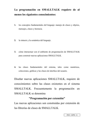 POO - GIPSI - £
La programación en SMALLTALK requiere de al
menos los siguientes conocimientos:
1. los conceptos fundamentales del lenguaje: manejo de clases y objetos,
mensajes, clases y herencia.
2. la sintaxis y la semántica del lenguaje.
3. cómo interactuar con el ambiente de programación de SMALLTALK
para construir nuevas aplicaciones SMALLTALK.
4. las clases fundamentales del sistema, tales como numéricas,
colecciones, gráficas y las clases de interfase del usuario.
Diseñar nuevas aplicaciones SMALLTALK, requiere de
conocimientos sobre las clases existentes en el sistema
SMALLTALK. Frecuentemente la programación en
SMALLTALK se denomina
"Programación por extensión"
Las nuevas aplicaciones son construidas por extensión de
las librerías de clases de SMALLTALK.
 