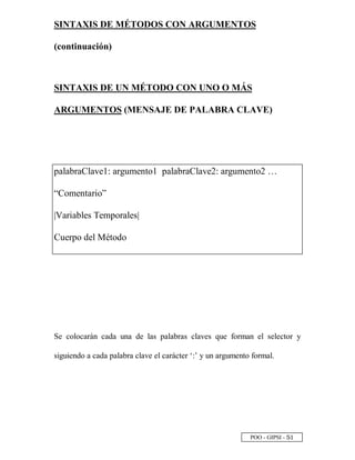 POO - GIPSI - ¤
 
SINTAXIS DE MÉTODOS CON ARGUMENTOS
(continuación)
SINTAXIS DE UN MÉTODO CON UNO O MÁS
ARGUMENTOS (MENSAJE DE PALABRA CLAVE)
palabraClave1: argumento1 palabraClave2: argumento2 …
“Comentario”
|Variables Temporales|
Cuerpo del Método
Se colocarán cada una de las palabras claves que forman el selector y
siguiendo a cada palabra clave el carácter ‘:’ y un argumento formal.
 