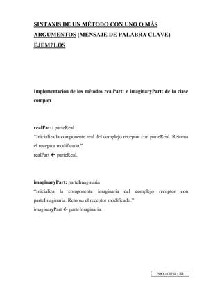POO - GIPSI - ¤ ¡
SINTAXIS DE UN MÉTODO CON UNO O MÁS
ARGUMENTOS (MENSAJE DE PALABRA CLAVE)
EJEMPLOS
Implementación de los métodos realPart: e imaginaryPart: de la clase
complex
realPart: parteReal
“Inicializa la componente real del complejo receptor con parteReal. Retorna
el receptor modificado.”
realPart  parteReal.
imaginaryPart: parteImaginaria
“Inicializa la componente imaginaria del complejo receptor con
parteImaginaria. Retorna el receptor modificado.”
imaginaryPart  parteImaginaria.
 