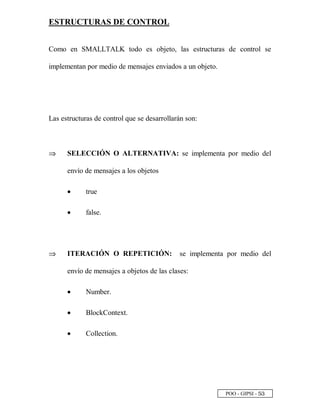 POO - GIPSI - ¤ ¢
ESTRUCTURAS DE CONTROL
Como en SMALLTALK todo es objeto, las estructuras de control se
implementan por medio de mensajes enviados a un objeto.
Las estructuras de control que se desarrollarán son:
⇒⇒ SELECCIÓN O ALTERNATIVA: se implementa por medio del
envío de mensajes a los objetos
•• true
•• false.
⇒⇒ ITERACIÓN O REPETICIÓN: se implementa por medio del
envío de mensajes a objetos de las clases:
•• Number.
•• BlockContext.
•• Collection.
 