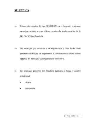POO - GIPSI - ¤ £
SELECCIÓN
⇒⇒ Existen dos objetos de tipo BOOLEAN en el lenguaje y algunos
mensajes enviados a estos objetos permiten la implementación de la
SELECCIÓN en Smalltalk.
⇒⇒ Los mensajes que se envían a los objetos true y false llevan como
parámetro un bloque sin argumentos. La evaluación de dicho bloque
depende del mensaje y del objeto al que se lo envía.
⇒⇒ Los mensajes provistos por Smalltalk permiten el testeo y control
condicional
• simple
• compuesto
 