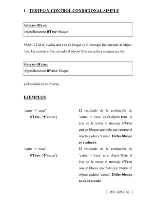 POO - GIPSI - ¤ ¤
1 - TESTEO Y CONTROL CONDICIONAL SIMPLE
Sintaxis ifTrue:
objetoBooleano ifTrue: bloque
SMALLTALK evalúa una vez el bloque si el mensaje fue enviado al objeto
true. En cambio si fue enviado al objeto false no realiza ninguna acción.
Sintaxis ifFalse:
objetoBooleano ifFalse: bloque
y el análisis es el inverso.
EJEMPLOS
‘cama’  ‘casa’
ifTrue: [ ’cama’].
El resultado de la evaluación de
‘cama’  ‘casa’ es el objeto true. A
éste se le envía el mensaje ifTrue
con un bloque que pide que retorne el
objeto cadena ‘cama’. Dicho bloque
es evaluado.
‘cama’  ‘casa’
ifTrue: [ ’cama’].
El resultado de la evaluación de
‘cama’  ‘casa’ es el objeto false. A
éste se le envía el mensaje ifTrue
con un bloque que pide que retorne el
objeto cadena ‘cama’. Dicho bloque
no es evaluado.
 