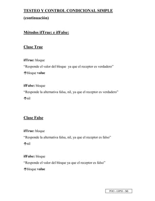 POO - GIPSI - ¤ ¥
TESTEO Y CONTROL CONDICIONAL SIMPLE
(continuación)
Métodos ifTrue: e ifFalse:
Clase True
ifTrue: bloque
“Responde el valor del bloque ya que el receptor es verdadero”
‘
bloque value
ifFalse: bloque
“Responde la alternativa falsa, nil, ya que el receptor es verdadero”
‘
nil
Clase False
ifTrue: bloque
“Responde la alternativa falsa, nil, ya que el receptor es falso”
‘
nil
ifFalse: bloque
“Responde el valor del bloque ya que el receptor es falso”
‘
bloque value
 