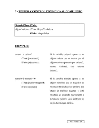POO - GIPSI - ¤ ¦
2 - TESTEO Y CONTROL CONDICIONAL COMPUESTO
Sintaxis ifTrue:ifFalse:
objetoBooleano ifTrue: bloqueVerdadero
ifFalse: bloqueFalso
EJEMPLOS
cadena1  cadena2
ifTrue: [’ cadena1]
ifFalse: [’ cadena2]
Si la variable cadena1 apunta a un
objeto cadena que es menor que el
objeto cadena apuntado por cadena2,
retorna cadena1, sino retorna
cadena2.
numero “ numero  0
ifTrue: [numero negated]
ifFalse: [numero]
Si la variable numero apunta a un
objeto numérico que es negativo es
retornado le resultado de enviar a ese
objeto el mensaje negated y este
resultado es asignado nuevamente a
la variable numero. Caso contrario no
se produce ningún cambio.
 