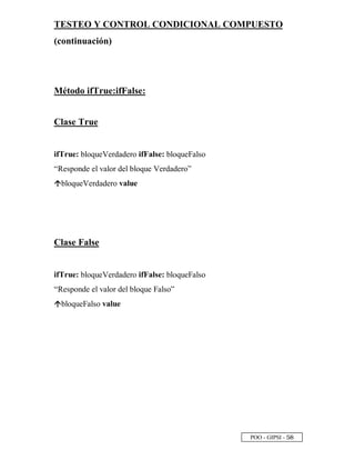 POO - GIPSI - ¤ §
TESTEO Y CONTROL CONDICIONAL COMPUESTO
(continuación)
Método ifTrue:ifFalse:
Clase True
ifTrue: bloqueVerdadero ifFalse: bloqueFalso
“Responde el valor del bloque Verdadero”
”
bloqueVerdadero value
Clase False
ifTrue: bloqueVerdadero ifFalse: bloqueFalso
“Responde el valor del bloque Falso”
”
bloqueFalso value
 