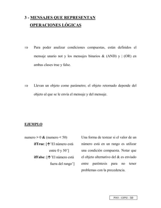 POO - GIPSI - ¤ ¨
3 - MENSAJES QUE REPRESENTAN
OPERACIONES LÓGICAS
⇒⇒ Para poder analizar condiciones compuestas, están definidos el
mensaje unario not y los mensajes binarios  (AND) y | (OR) en
ambas clases true y false.
⇒⇒ Llevan un objeto como parámetro; el objeto retornado depende del
objeto al que se le envía el mensaje y del mensaje.
EJEMPLO
numero  0  (numero  50)
ifTrue: [• ’El número está
entre 0 y 50’]
ifFalse: [• ’El número está
fuera del rango’]
Una forma de testear si el valor de un
número está en un rango es utilizar
una condición compuesta. Notar que
el objeto alternativo del  es enviado
entre paréntesis para no tener
problemas con la precedencia.
 