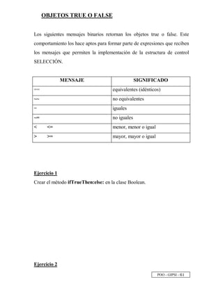 POO - GIPSI - ¥
 
OBJETOS TRUE O FALSE
Los siguientes mensajes binarios retornan los objetos true o false. Este
comportamiento los hace aptos para formar parte de expresiones que reciben
los mensajes que permiten la implementación de la estructura de control
SELECCIÓN.
MENSAJE SIGNIFICADO
== equivalentes (idénticos)
~~ no equivalentes
= iguales
~= no iguales
 = menor, menor o igual
 = mayor, mayor o igual
Ejercicio 1
Crear el método ifTrueThen:else: en la clase Boolean.
Ejercicio 2
 