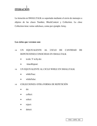 POO - GIPSI - ¥ ¢
].
ITERACIÓN
La iteración en SMALLTALK es soportada mediante el envío de mensajes a
objetos de las clases Number, BlockContext y Collection. La clase
Collection tiene varias subclases, como por ejemplo Array.
Los ciclos que veremos son:
⇒⇒ UN EQUIVALENTE AL CICLO DE CANTIDAD DE
REPETICIONES CONOCIDAS EN SMALLTALK
• to:do: Y to:by:do:
• timesRepeat:
⇒⇒ UN EQUIVALENTE AL CICLO WHILE EN SMALLTALK
• whileTrue:
• whileFalse:
⇒⇒ COLECCIONES: OTRA FORMA DE REPETICIÓN
• do:
• collect:
• select:
• reject:
• detect:
 