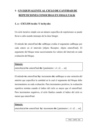 POO - GIPSI - ¥ £
1 - UN EQUIVALENTE AL CICLO DE CANTIDAD DE
REPETICIONES CONOCIDAS EN SMALLTALK
1. a - CICLOS to:do: Y to:by:do:
Un ciclo iterativo simple con un número específico de repeticiones se puede
llevar a cabo usando mensajes de la clase Integer.
El método to: enteroFinal do: unBloque evalúa el argumento unBloque por
cada entero en el intervalo [objeto Receptor, objeto enteroFinal]. El
argumento del bloque toma sucesivamente los valores del intervalo en cada
evaluación del bloque.
Sintaxis:
enteroInicial to: enteroFinal do: [:parámetro | s1. s2. ... sn]
El método to: enteroFinal by: incremento do: unBloque es una variación del
anterior que especifica la cantidad en la cual el argumento del bloque debe
incrementarse en cada evaluación. Para incrementos positivos, la evaluación
repetitiva termina cuando el índice del ciclo es mayor que el enteroFinal.
Para incrementos negativos, el ciclo finaliza cuando el índice del ciclo es
menor que enteroFinal.
Sintaxis:
enteroInicial to: enteroFinal by: incremento do: [:parámetro | s1. s2. ... sn]
 