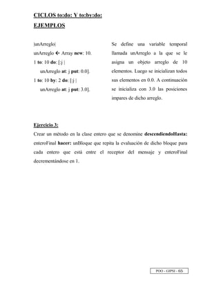 POO - GIPSI - ¥ ¤
CICLOS to:do: Y to:by:do:
EJEMPLOS
|unArreglo|
unArreglo — Array new: 10.
1 to: 10 do: [:j |
unArreglo at: j put: 0.0].
1 to: 10 by: 2 do: [:j |
unArreglo at: j put: 3.0].
Se define una variable temporal
llamada unArreglo a la que se le
asigna un objeto arreglo de 10
elementos. Luego se inicializan todos
sus elementos en 0.0. A continuación
se inicializa con 3.0 las posiciones
impares de dicho arreglo.
Ejercicio 3:
Crear un método en la clase entero que se denomine descendiendoHasta:
enteroFinal hacer: unBloque que repita la evaluación de dicho bloque para
cada entero que está entre el receptor del mensaje y enteroFinal
decrementándose en 1.
 