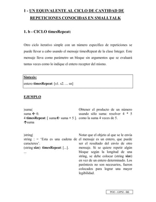 POO - GIPSI - ¥ ¥
1 - UN EQUIVALENTE AL CICLO DE CANTIDAD DE
REPETICIONES CONOCIDAS EN SMALLTALK
1. b - CICLO timesRepeat:
Otro ciclo iterativo simple con un número específico de repeticiones se
puede llevar a cabo usando el mensaje timesRepeat de la clase Integer. Este
mensaje lleva como parámetro un bloque sin argumentos que se evaluará
tantas veces como lo indique el entero receptor del mismo.
Sintaxis:
entero timesRepeat: [s1. s2. ... sn]
EJEMPLO
|suma|
suma ˜ 0.
4 timesRepeat: [ suma˜ suma + 5 ].™
suma
Obtener el producto de un número
usando sólo suma: resolver 4 * 5
como la suma 4 veces de 5.
|string|
string : = ‘Esta es una cadena de
caracteres’.
(string size) timesRepeat: [...].
...
Notar que el objeto al que se le envía
el mensaje es un entero, que puede
ser el resultado del envío de otro
mensaje. Si se quiere repetir algún
bloque según la longitud de una
string, se debe colocar (string size)
en vez de un entero determinado. Los
paréntesis no son necesarios, fueron
colocados para lograr una mayor
legibilidad.
 