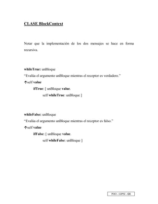 POO - GIPSI - ¥ §
CLASE BlockContext
Notar que la implementación de los dos mensajes se hace en forma
recursiva.
whileTrue: unBloque
“Evalúa el argumento unBloque mientras el receptor es verdadero.”
œ
self value
ifTrue: [ unBloque value.
self whileTrue: unBloque ]
whileFalse: unBloque
“Evalúa el argumento unBloque mientras el receptor es falso.”
œ
self value
ifFalse: [ unBloque value.
self whileFalse: unBloque ]
 