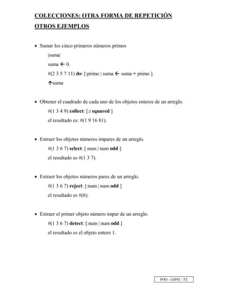 POO - GIPSI - ¦
 
COLECCIONES: OTRA FORMA DE REPETICIÓN
OTROS EJEMPLOS
• Sumar los cinco primeros números primos
|suma|
suma ž 0.
#(2 3 5 7 11) do: [:primo | suma ž suma + primo ].
Ÿ
suma
• Obtener el cuadrado de cada uno de los objetos enteros de un arreglo.
#(1 3 4 9) collect: [:i squared ]
el resultado es: #(1 9 16 81).
• Extraer los objetos números impares de un arreglo.
#(1 3 6 7) select: [:num | num odd ]
el resultado es #(1 3 7).
• Extraer los objetos números pares de un arreglo.
#(1 3 6 7) reject: [:num | num odd ]
el resultado es #(6).
• Extraer el primer objeto número impar de un arreglo.
#(1 3 6 7) detect: [:num | num odd ]
el resultado es el objeto entero 1.
 