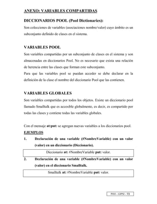 POO - GIPSI - ¦ ¡
ANEXO: VARIABLES COMPARTIDAS
DICCIONARIOS POOL (Pool Dictionaries):
Son colecciones de variables (asociaciones nombre/valor) cuyo ámbito es un
subconjunto definido de clases en el sistema.
VARIABLES POOL
Son variables compartidas por un subconjunto de clases en el sistema y son
almacenadas en diccionarios Pool. No es necesario que exista una relación
de herencia entre las clases que forman este subconjunto.
Para que las variables pool se puedan acceder se debe declarar en la
definición de la clase el nombre del diccionario Pool que las contienen.
VARIABLES GLOBALES
Son variables compartidas por todos los objetos. Existe un diccionario pool
llamado Smalltalk que es accesible globalmente, es decir, es compartido por
todas las clases y contiene todas las variables globales.
Con el mensaje at:put: se agregan nuevas variables a los diccionarios pool.
EJEMPLOS
1. Declaración de una variable (#NombreVariable) con un valor
(valor) en un diccionario (Diccionario).
Diccionario at: #NombreVariable put: valor.
2. Declaración de una variable (#NombreVariable) con un valor
(valor) en el diccionario Smalltalk.
Smalltalk at: #NombreVariable put: valor.
 