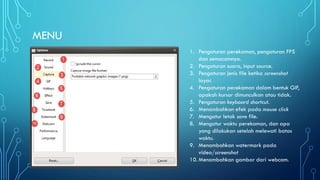 MENU
1. Pengaturan perekaman, pengaturan FPS
dan semacamnya.
2. Pengaturan suara, input source.
3. Pengaturan jenis file ketika screenshot
layar.
4. Pengaturan perekaman dalam bentuk GIF,
apakah kursor dimunculkan atau tidak.
5. Pengaturan keyboard shortcut.
6. Menambahkan efek pada mouse click
7. Mengatur letak save file.
8. Mengatur waktu perekaman, dan apa
yang dilakukan setelah melewati batas
waktu.
9. Menambahkan watermark pada
video/screenshot
10. Menambahkan gambar dari webcam.
 