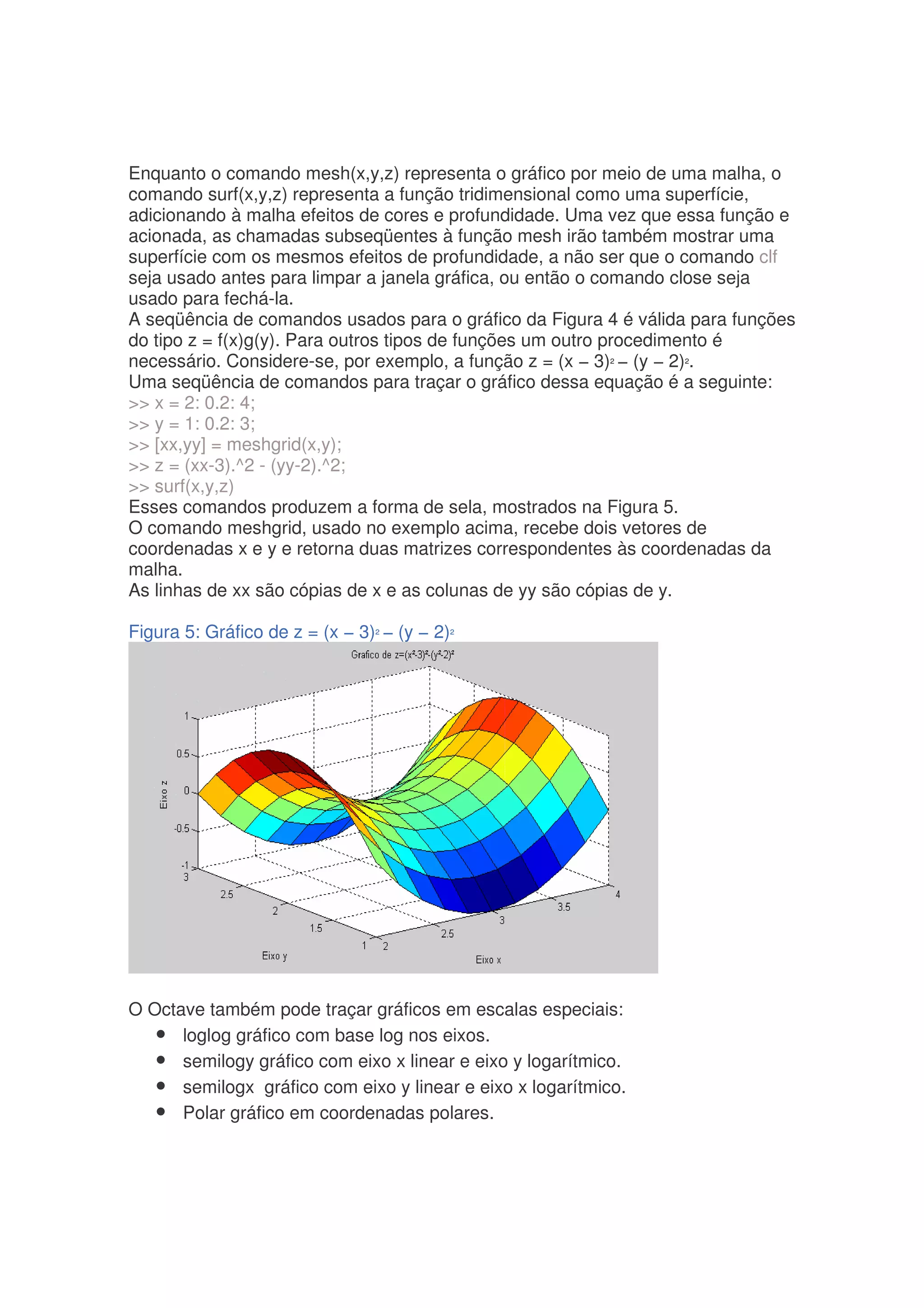 Enquanto o comando mesh(x,y,z) representa o gráfico por meio de uma malha, o
comando surf(x,y,z) representa a função tridimensional como uma superfície,
adicionando à malha efeitos de cores e profundidade. Uma vez que essa função e
acionada, as chamadas subseqüentes à função mesh irão também mostrar uma
superfície com os mesmos efeitos de profundidade, a não ser que o comando clf
seja usado antes para limpar a janela gráfica, ou então o comando close seja
usado para fechá-la.
A seqüência de comandos usados para o gráfico da Figura 4 é válida para funções
do tipo z = f(x)g(y). Para outros tipos de funções um outro procedimento é
necessário. Considere-se, por exemplo, a função z = (x − 3)² − (y − 2)².
Uma seqüência de comandos para traçar o gráfico dessa equação é a seguinte:
 x = 2: 0.2: 4;
 y = 1: 0.2: 3;
 [xx,yy] = meshgrid(x,y);
 z = (xx-3).^2 - (yy-2).^2;
 surf(x,y,z)
Esses comandos produzem a forma de sela, mostrados na Figura 5.
O comando meshgrid, usado no exemplo acima, recebe dois vetores de
coordenadas x e y e retorna duas matrizes correspondentes às coordenadas da
malha.
As linhas de xx são cópias de x e as colunas de yy são cópias de y.

Figura 5: Gráfico de z = (x − 3)² − (y − 2)²




O Octave também pode traçar gráficos em escalas especiais:
   • loglog gráfico com base log nos eixos.
   • semilogy gráfico com eixo x linear e eixo y logarítmico.
   • semilogx gráfico com eixo y linear e eixo x logarítmico.
   • Polar gráfico em coordenadas polares.
 