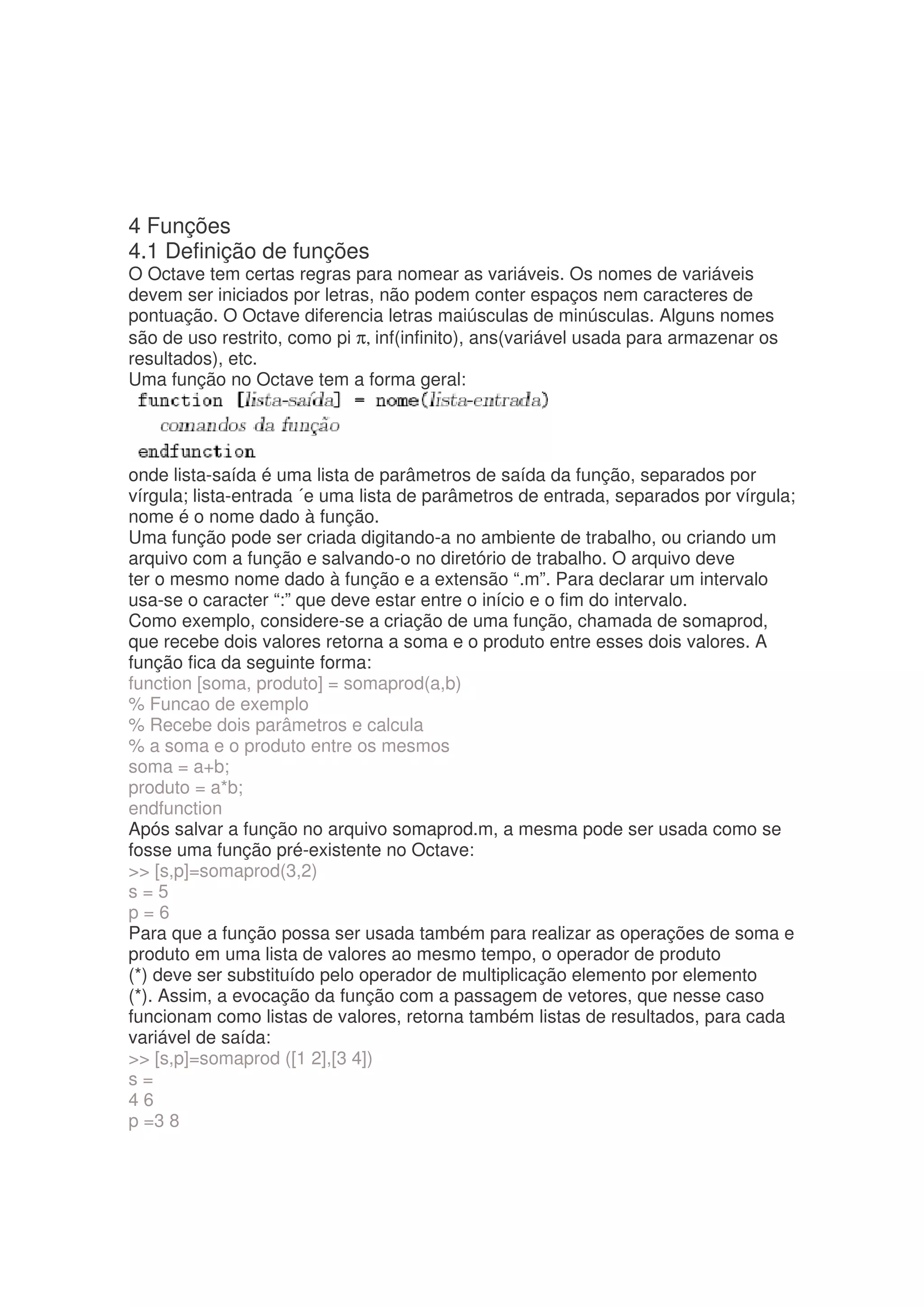 4 Funções
4.1 Definição de funções
O Octave tem certas regras para nomear as variáveis. Os nomes de variáveis
devem ser iniciados por letras, não podem conter espaços nem caracteres de
pontuação. O Octave diferencia letras maiúsculas de minúsculas. Alguns nomes
são de uso restrito, como pi π, inf(infinito), ans(variável usada para armazenar os
resultados), etc.
Uma função no Octave tem a forma geral:




onde lista-saída é uma lista de parâmetros de saída da função, separados por
vírgula; lista-entrada ´e uma lista de parâmetros de entrada, separados por vírgula;
nome é o nome dado à função.
Uma função pode ser criada digitando-a no ambiente de trabalho, ou criando um
arquivo com a função e salvando-o no diretório de trabalho. O arquivo deve
ter o mesmo nome dado à função e a extensão “.m”. Para declarar um intervalo
usa-se o caracter “:” que deve estar entre o início e o fim do intervalo.
Como exemplo, considere-se a criação de uma função, chamada de somaprod,
que recebe dois valores retorna a soma e o produto entre esses dois valores. A
função fica da seguinte forma:
function [soma, produto] = somaprod(a,b)
% Funcao de exemplo
% Recebe dois parâmetros e calcula
% a soma e o produto entre os mesmos
soma = a+b;
produto = a*b;
endfunction
Após salvar a função no arquivo somaprod.m, a mesma pode ser usada como se
fosse uma função pré-existente no Octave:
 [s,p]=somaprod(3,2)
s=5
p=6
Para que a função possa ser usada também para realizar as operações de soma e
produto em uma lista de valores ao mesmo tempo, o operador de produto
(*) deve ser substituído pelo operador de multiplicação elemento por elemento
(*). Assim, a evocação da função com a passagem de vetores, que nesse caso
funcionam como listas de valores, retorna também listas de resultados, para cada
variável de saída:
 [s,p]=somaprod ([1 2],[3 4])
s=
46
p =3 8
 