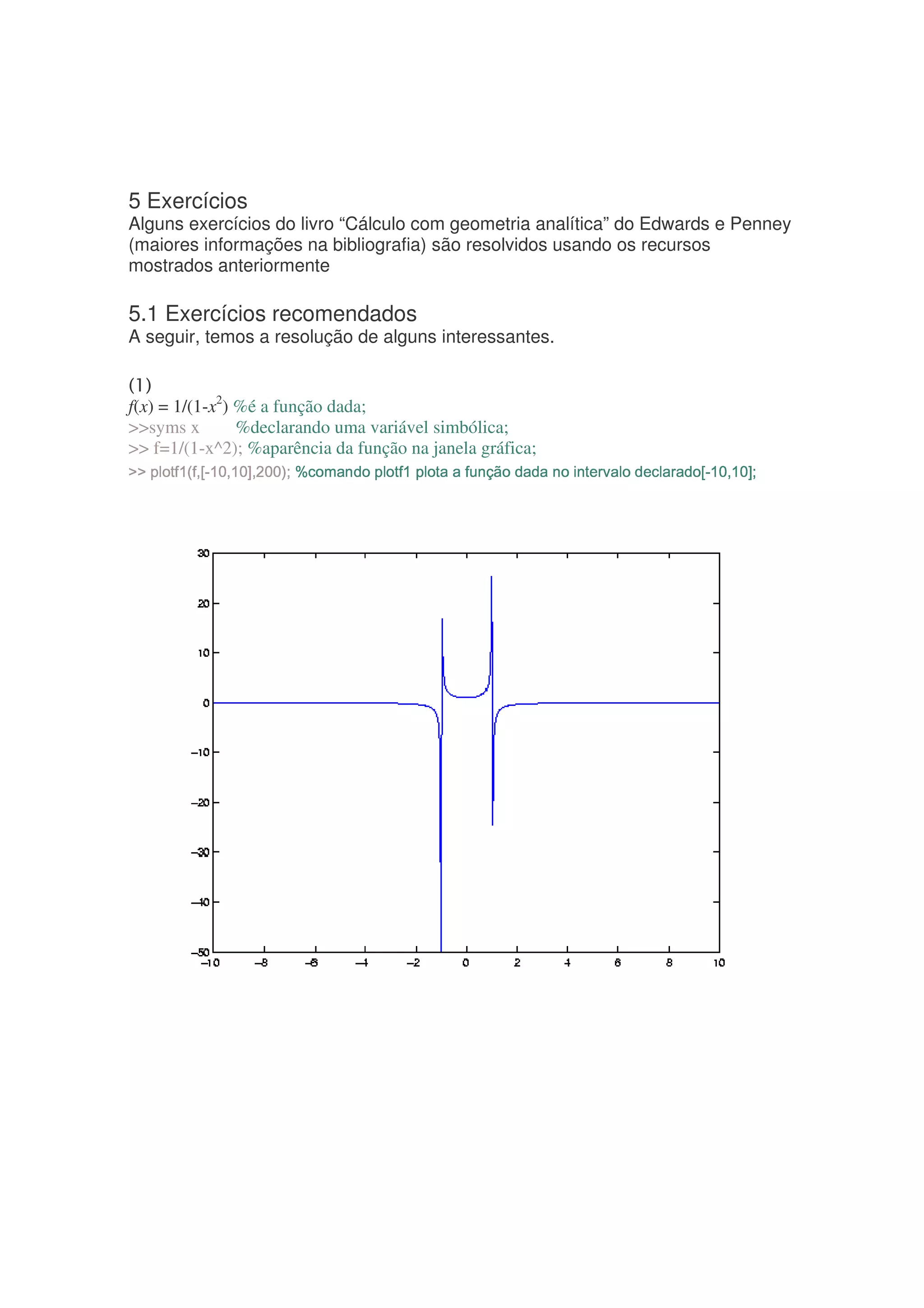 5 Exercícios
Alguns exercícios do livro “Cálculo com geometria analítica” do Edwards e Penney
(maiores informações na bibliografia) são resolvidos usando os recursos
mostrados anteriormente

5.1 Exercícios recomendados
A seguir, temos a resolução de alguns interessantes.


f(x) = 1/(1-x2) %é a função dada;
syms x        %declarando uma variável simbólica;
 f=1/(1-x^2); %aparência da função na janela gráfica;
7¨B F¤¨32 G¤¦¦% ¤% A¦¡ )¤XW ¤§ ¨£ '¨¦¦¦(¦0U¦75(%% ¦¡ ¦(75 ¦¡ )'¡¦U¤%¢¡0TS 3H¦¦P C¦H¨B ¤¨3 G2 7E¨C5 ¦¡ ¦ @A@
RI H HB ¡  ) © §  %   ¡£ %  %  ¡ V 1£ 6           ) B    £  © RQ H FI F H B F5D B )
 