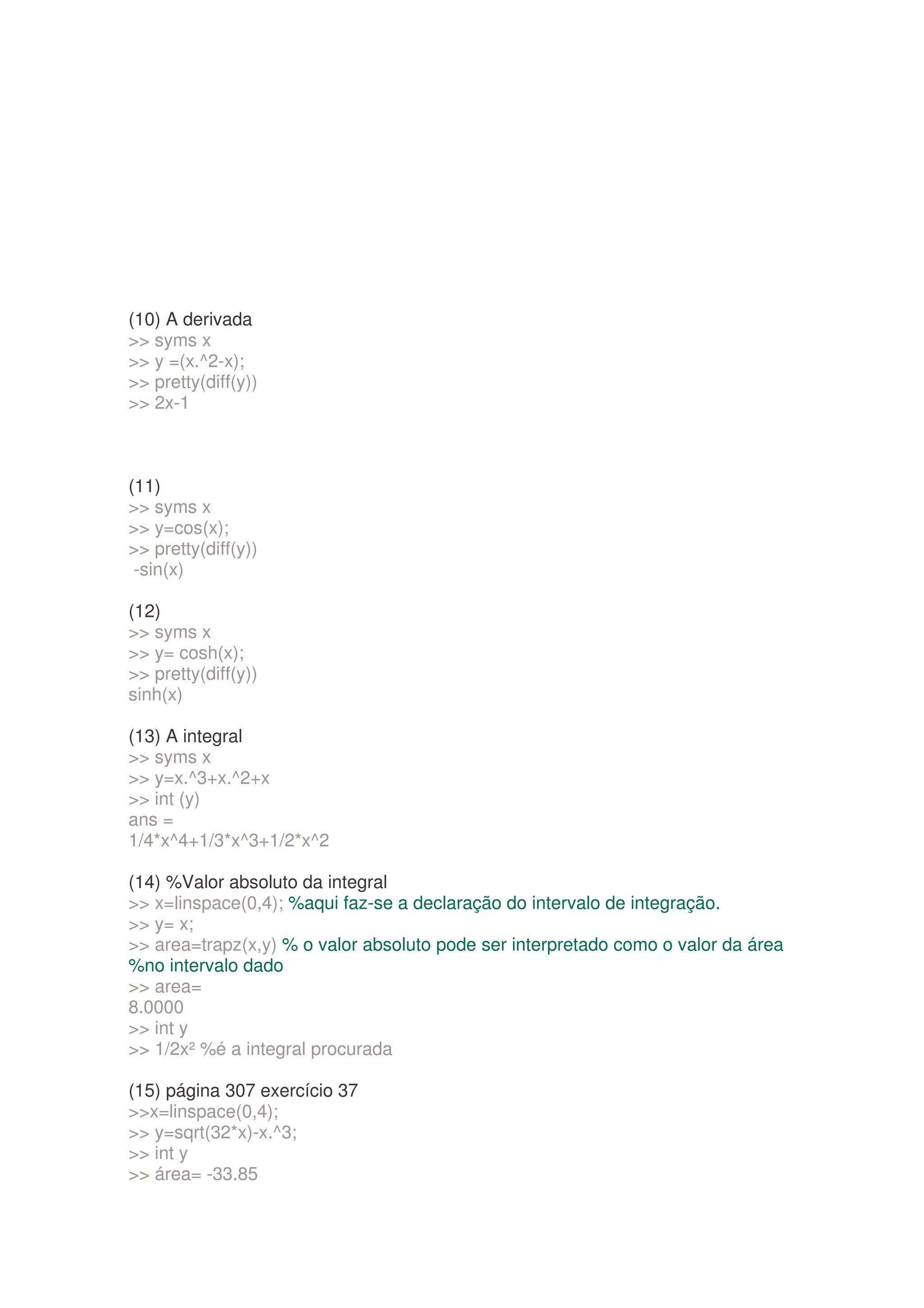 (10) A derivada
 syms x
 y =(x.^2-x);
 pretty(diff(y))
 2x-1



(11)
 syms x
 y=cos(x);
 pretty(diff(y))
 -sin(x)

(12)
 syms x
 y= cosh(x);
 pretty(diff(y))
sinh(x)

(13) A integral
 syms x
 y=x.^3+x.^2+x
 int (y)
ans =
1/4*x^4+1/3*x^3+1/2*x^2

(14) %Valor absoluto da integral
 x=linspace(0,4); %aqui faz-se a declaração do intervalo de integração.
 y= x;
 area=trapz(x,y) % o valor absoluto pode ser interpretado como o valor da área
%no intervalo dado
 area=
8.0000
 int y
 1/2x² %é a integral procurada

(15) página 307 exercício 37
x=linspace(0,4);
 y=sqrt(32*x)-x.^3;
 int y
 área= -33.85
 