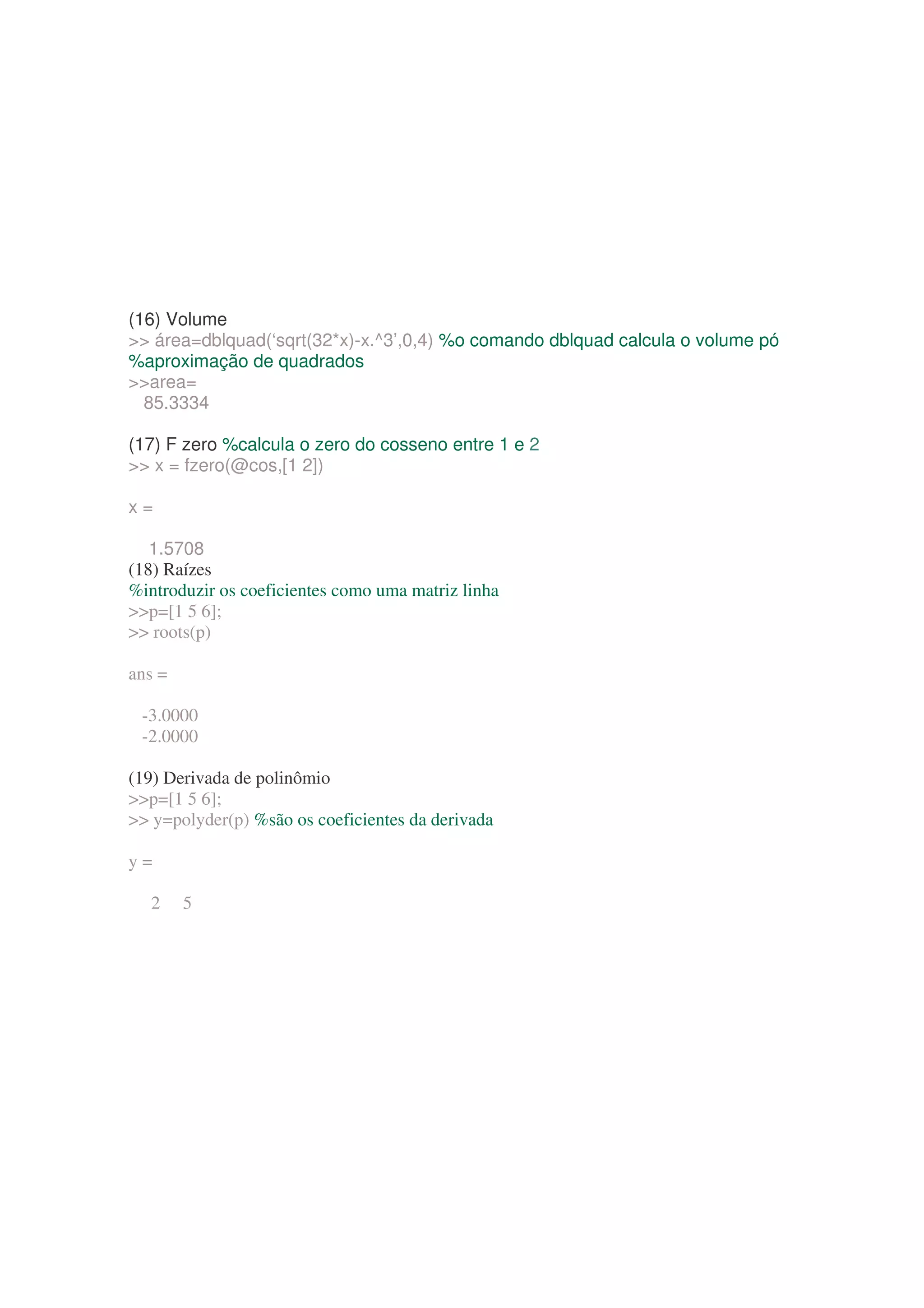 (16) Volume
 área=dblquad(‘sqrt(32*x)-x.^3’,0,4) %o comando dblquad calcula o volume pó
%aproximação de quadrados
area=
  85.3334

(17) F zero %calcula o zero do cosseno entre 1 e 2
 x = fzero(@cos,[1 2])

x=

   1.5708
(18) Raízes
%introduzir os coeficientes como uma matriz linha
p=[1 5 6];
 roots(p)

ans =

 -3.0000
 -2.0000

(19) Derivada de polinômio
p=[1 5 6];
 y=polyder(p) %são os coeficientes da derivada

y=

  2     5
 