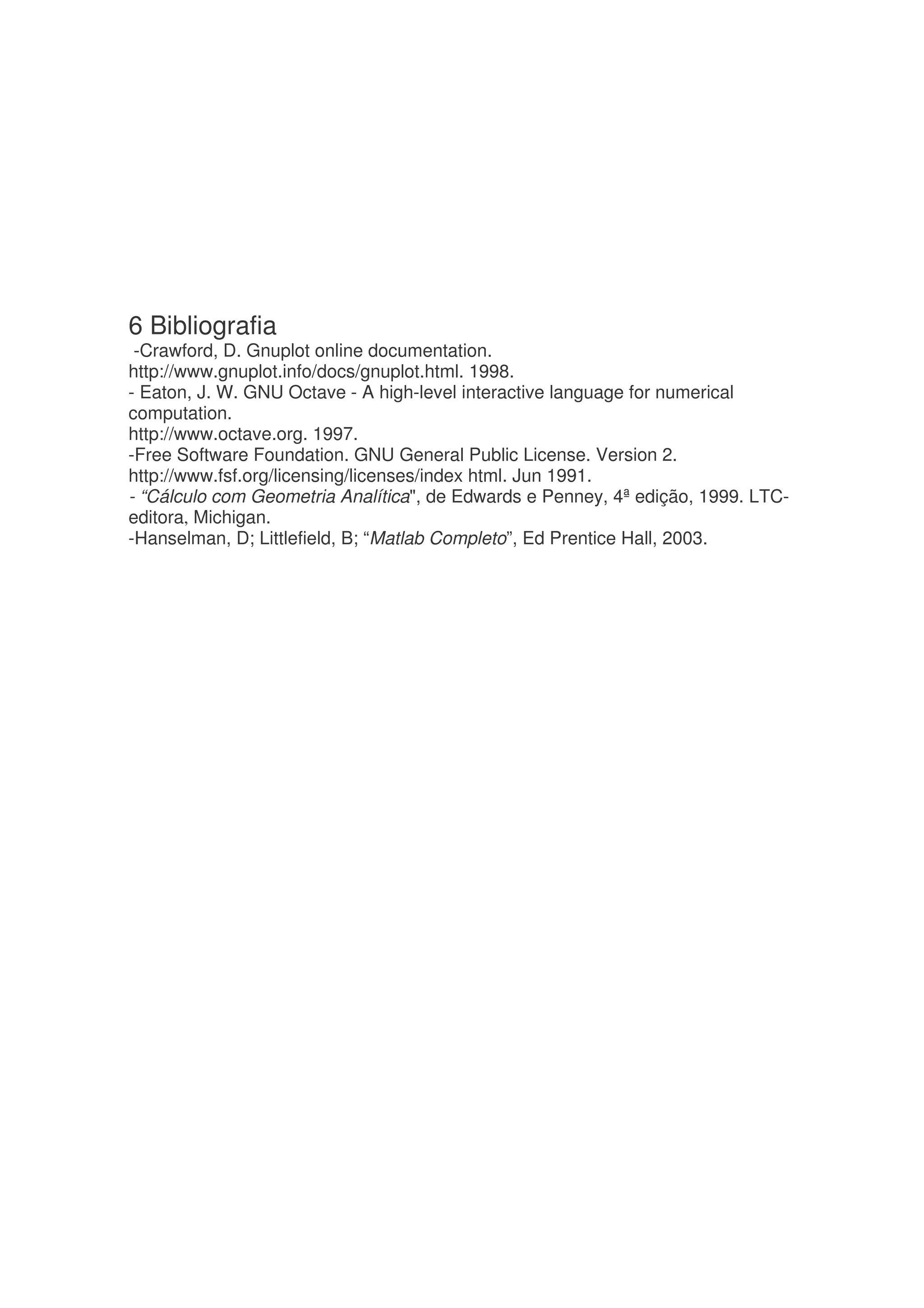 6 Bibliografia
 -Crawford, D. Gnuplot online documentation.
http://www.gnuplot.info/docs/gnuplot.html. 1998.
- Eaton, J. W. GNU Octave - A high-level interactive language for numerical
computation.
http://www.octave.org. 1997.
-Free Software Foundation. GNU General Public License. Version 2.
http://www.fsf.org/licensing/licenses/index html. Jun 1991.
- “Cálculo com Geometria Analítica, de Edwards e Penney, 4ª edição, 1999. LTC-
editora, Michigan.
-Hanselman, D; Littlefield, B; “Matlab Completo”, Ed Prentice Hall, 2003.
 
